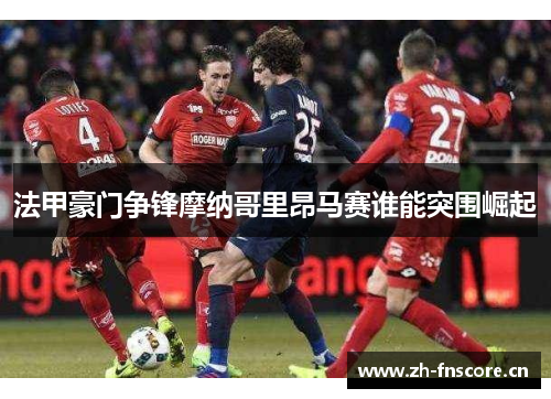 法甲豪门争锋摩纳哥里昂马赛谁能突围崛起