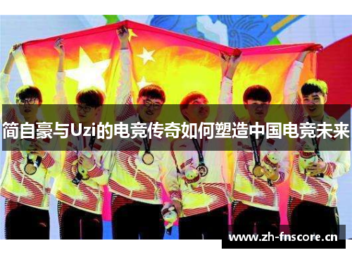 简自豪与Uzi的电竞传奇如何塑造中国电竞未来