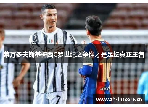 莱万多夫斯基梅西C罗世纪之争谁才是足坛真正王者