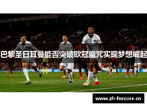 巴黎圣日耳曼能否突破欧冠魔咒实现梦想崛起