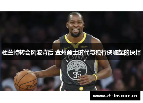 杜兰特转会风波背后 金州勇士时代与独行侠崛起的抉择