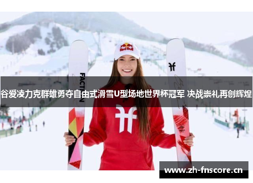 谷爱凌力克群雄勇夺自由式滑雪U型场地世界杯冠军 决战崇礼再创辉煌