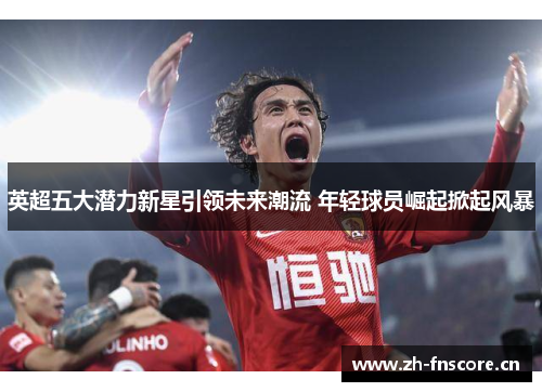英超五大潜力新星引领未来潮流 年轻球员崛起掀起风暴
