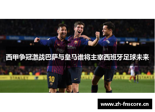 西甲争冠激战巴萨与皇马谁将主宰西班牙足球未来