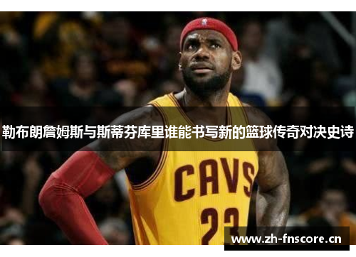 勒布朗詹姆斯与斯蒂芬库里谁能书写新的篮球传奇对决史诗