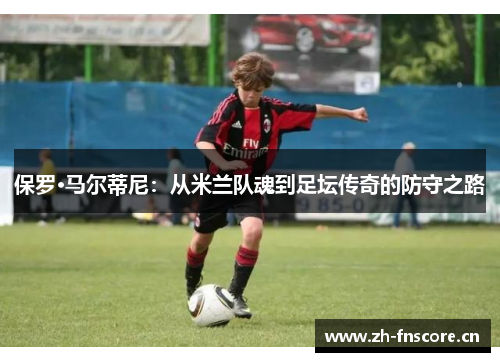 保罗·马尔蒂尼：从米兰队魂到足坛传奇的防守之路