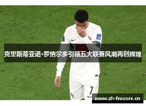 克里斯蒂亚诺·罗纳尔多引领五大联赛风潮再创辉煌