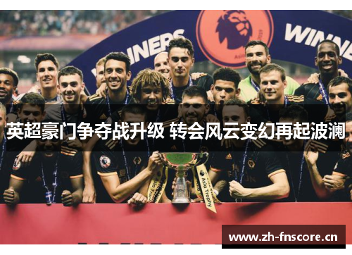 英超豪门争夺战升级 转会风云变幻再起波澜
