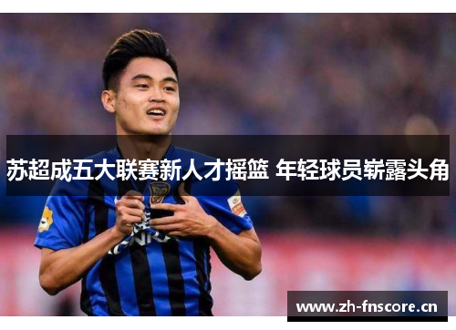 苏超成五大联赛新人才摇篮 年轻球员崭露头角