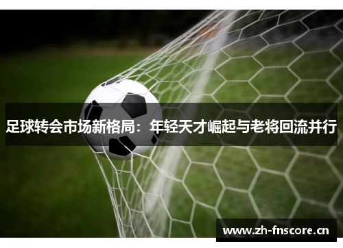 足球转会市场新格局：年轻天才崛起与老将回流并行